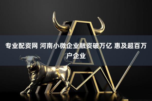 专业配资网 河南小微企业融资破万亿 惠及超百万户企业