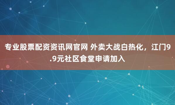 专业股票配资资讯网官网 外卖大战白热化，江门9.9元社区食堂申请加入