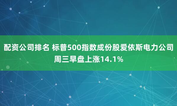 配资公司排名 标普500指数成份股爱依斯电力公司周三早盘上涨14.1%