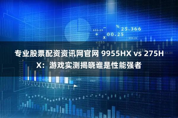 专业股票配资资讯网官网 9955HX vs 275HX：游戏实测揭晓谁是性能强者