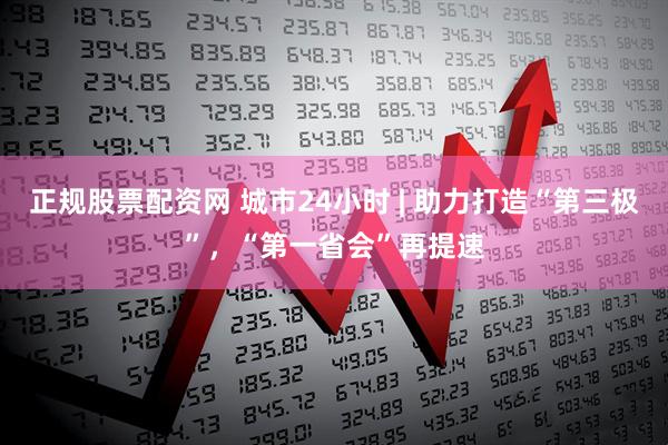 正规股票配资网 城市24小时 | 助力打造“第三极”，“第一省会”再提速