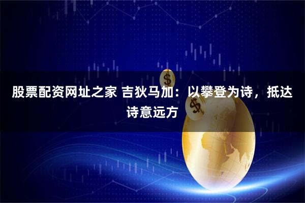 股票配资网址之家 吉狄马加：以攀登为诗，抵达诗意远方