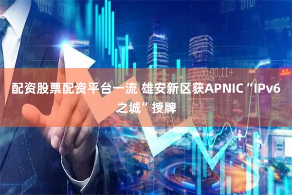 配资股票配资平台一流 雄安新区获APNIC“IPv6之城”授牌