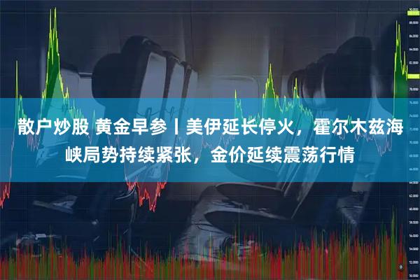 散户炒股 黄金早参丨美伊延长停火，霍尔木兹海峡局势持续紧张，金价延续震荡行情