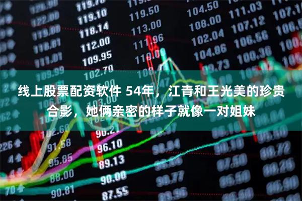 线上股票配资软件 54年，江青和王光美的珍贵合影，她俩亲密的样子就像一对姐妹